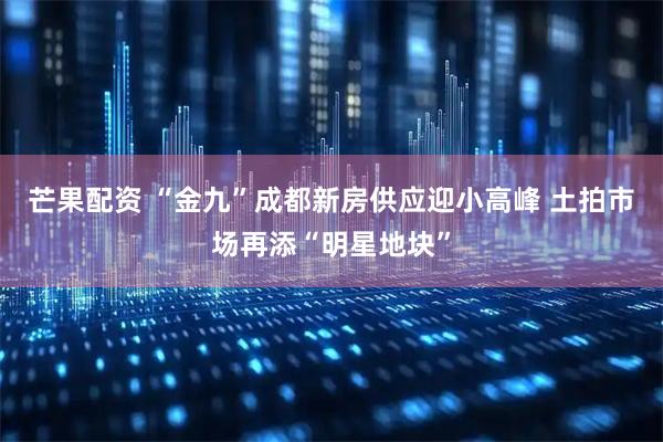 芒果配资 “金九”成都新房供应迎小高峰 土拍市场再添“明星地块”