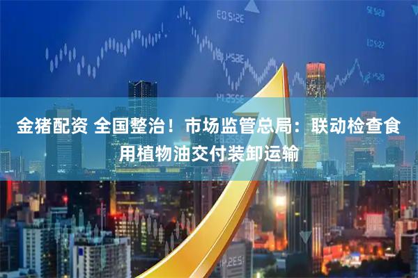 金猪配资 全国整治！市场监管总局：联动检查食用植物油交付装卸运输