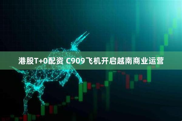 港股T+0配资 C909飞机开启越南商业运营