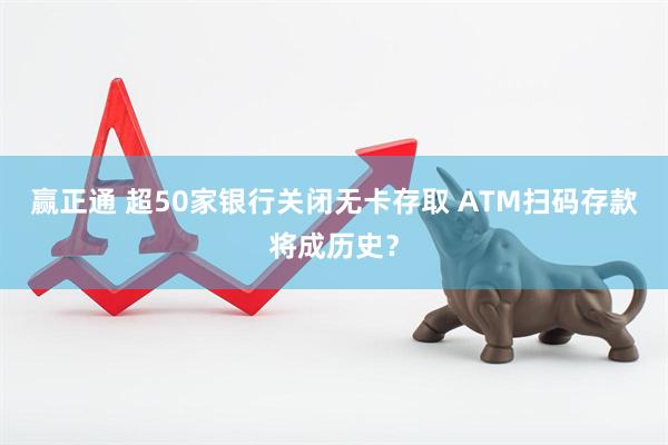 赢正通 超50家银行关闭无卡存取 ATM扫码存款将成历史？