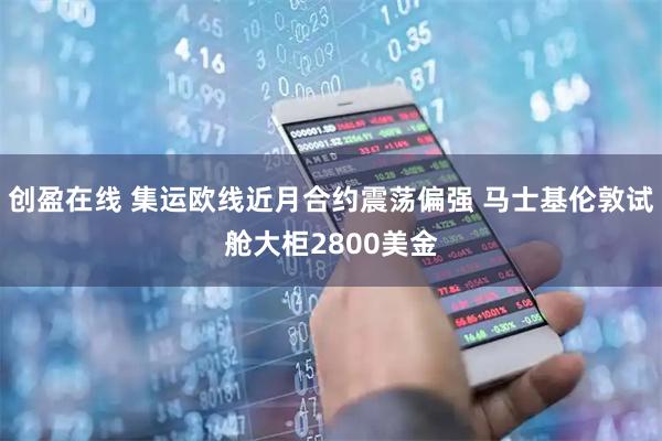 创盈在线 集运欧线近月合约震荡偏强 马士基伦敦试舱大柜2800美金