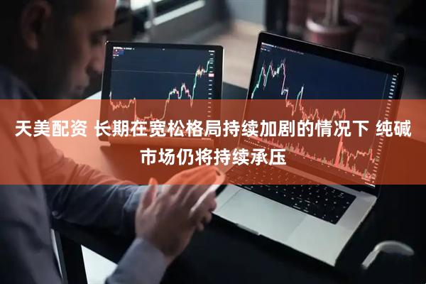 天美配资 长期在宽松格局持续加剧的情况下 纯碱市场仍将持续承压