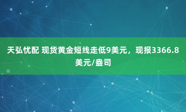 天弘忧配 现货黄金短线走低9美元，现报3366.8美元/盎司