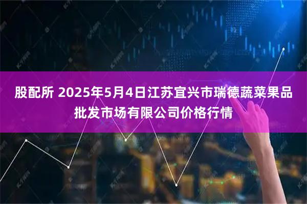 股配所 2025年5月4日江苏宜兴市瑞德蔬菜果品批发市场有限公司价格行情