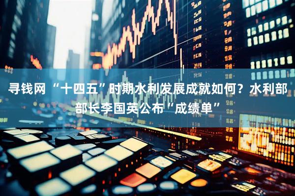 寻钱网 “十四五”时期水利发展成就如何？水利部部长李国英公布“成绩单”