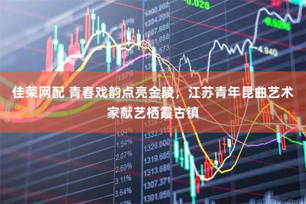 佳荣网配 青春戏韵点亮金陵，江苏青年昆曲艺术家献艺栖霞古镇