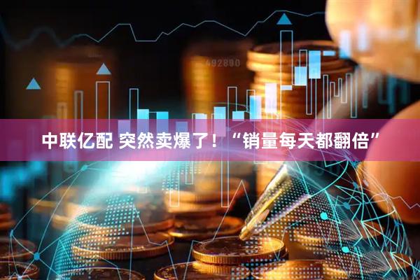 中联亿配 突然卖爆了！“销量每天都翻倍”
