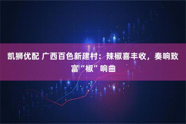 凯狮优配 广西百色新建村：辣椒喜丰收，奏响致富“椒”响曲