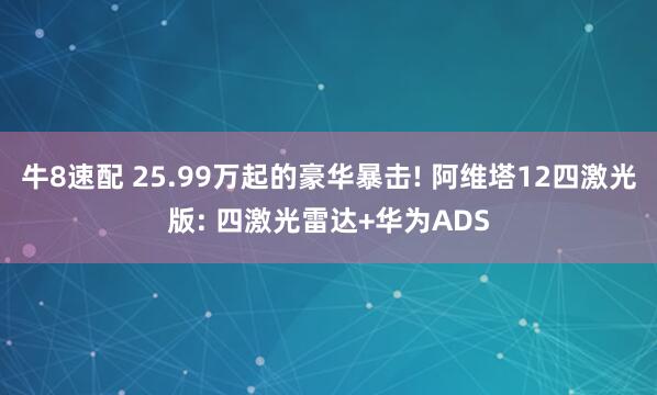 牛8速配 25.99万起的豪华暴击! 阿维塔12四激光版: 四激光雷达+华为ADS