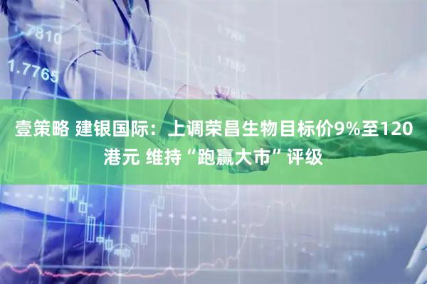 壹策略 建银国际：上调荣昌生物目标价9%至120港元 维持“跑赢大市”评级