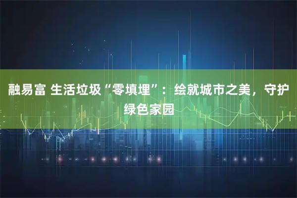 融易富 生活垃圾“零填埋”：绘就城市之美，守护绿色家园