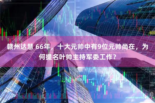 赣州达慧 66年，十大元帅中有9位元帅尚在，为何提名叶帅主持军委工作？