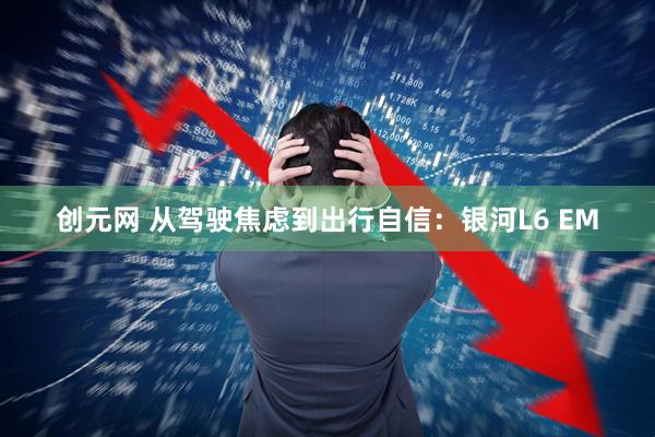 创元网 从驾驶焦虑到出行自信：银河L6 EM