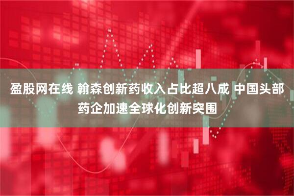 盈股网在线 翰森创新药收入占比超八成 中国头部药企加速全球化创新突围