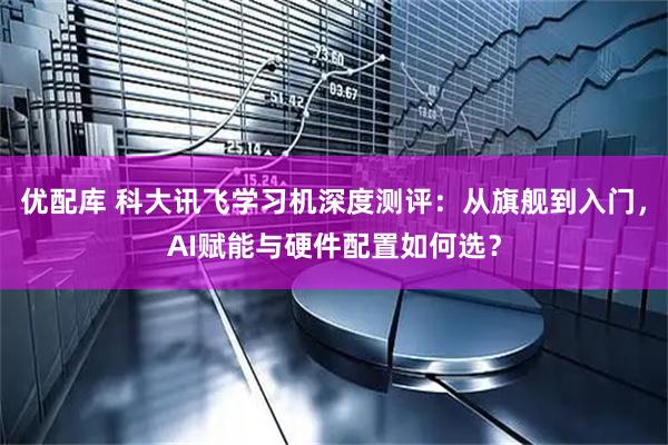 优配库 科大讯飞学习机深度测评：从旗舰到入门，AI赋能与硬件配置如何选？