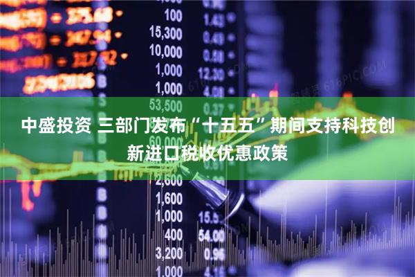 中盛投资 三部门发布“十五五”期间支持科技创新进口税收优惠政策