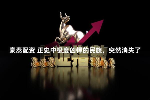 豪泰配资 正史中极度凶悍的民族，突然消失了