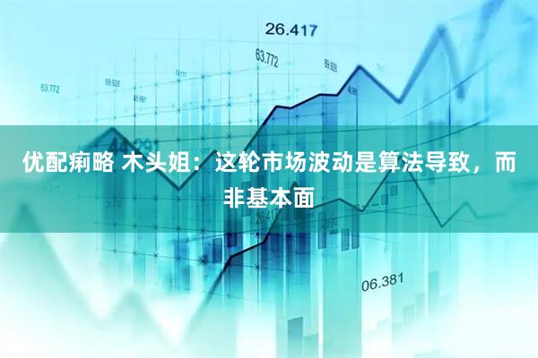 优配痢略 木头姐：这轮市场波动是算法导致，而非基本面
