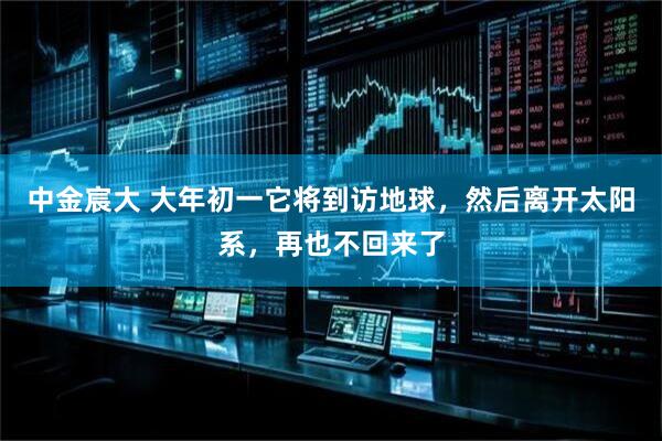 中金宸大 大年初一它将到访地球，然后离开太阳系，再也不回来了
