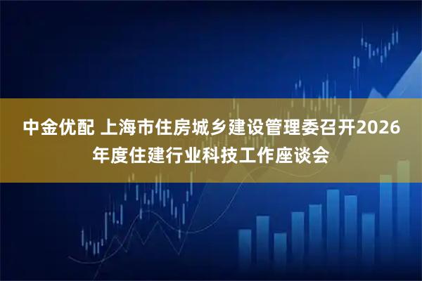 中金优配 上海市住房城乡建设管理委召开2026年度住建行业科技工作座谈会
