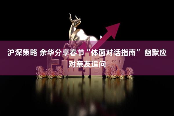沪深策略 余华分享春节“体面对话指南” 幽默应对亲友追问