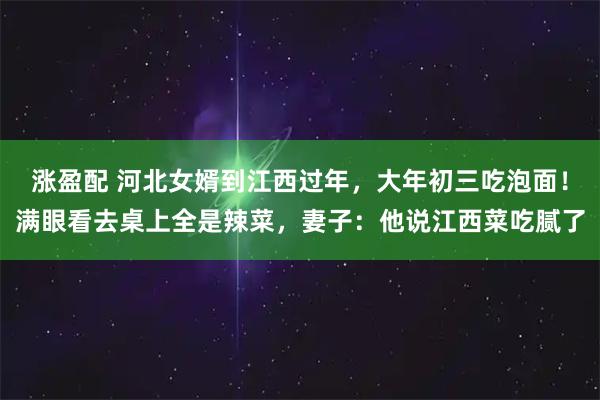 涨盈配 河北女婿到江西过年，大年初三吃泡面！满眼看去桌上全是辣菜，妻子：他说江西菜吃腻了