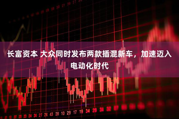 长富资本 大众同时发布两款插混新车，加速迈入电动化时代