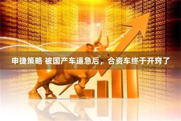 申捷策略 被国产车逼急后，合资车终于开窍了