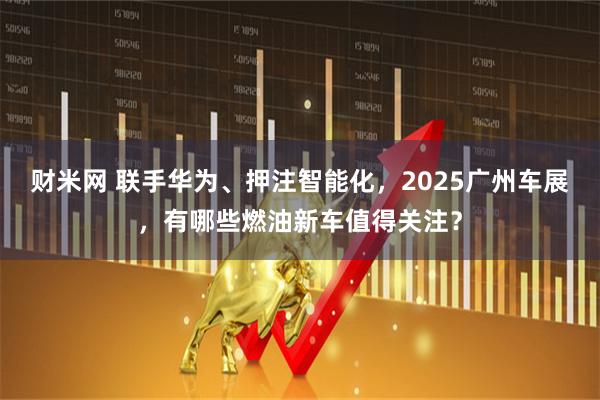 财米网 联手华为、押注智能化，2025广州车展，有哪些燃油新车值得关注？