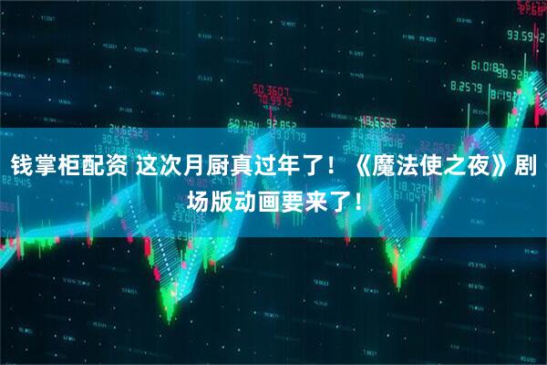 钱掌柜配资 这次月厨真过年了！《魔法使之夜》剧场版动画要来了！