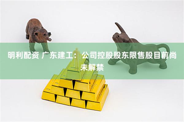 明利配资 广东建工：公司控股股东限售股目前尚未解禁