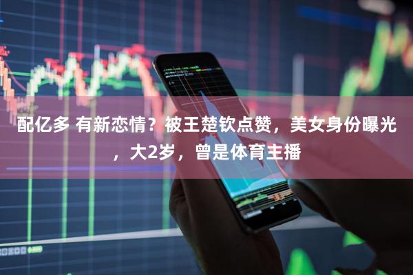 配亿多 有新恋情？被王楚钦点赞，美女身份曝光，大2岁，曾是体育主播