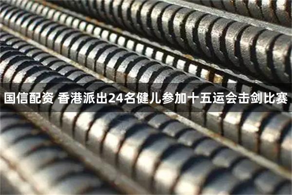 国信配资 香港派出24名健儿参加十五运会击剑比赛