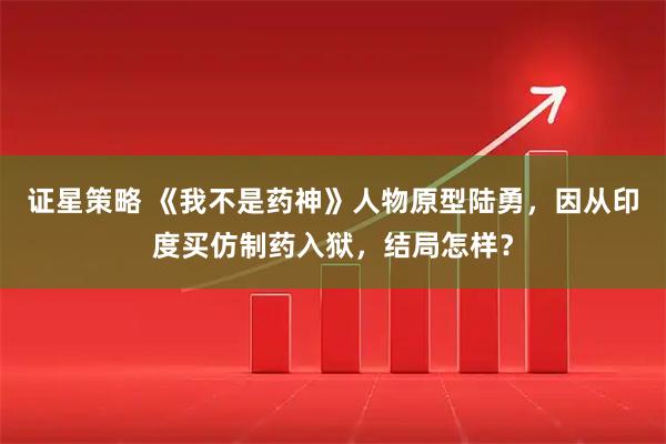 证星策略 《我不是药神》人物原型陆勇，因从印度买仿制药入狱，结局怎样？