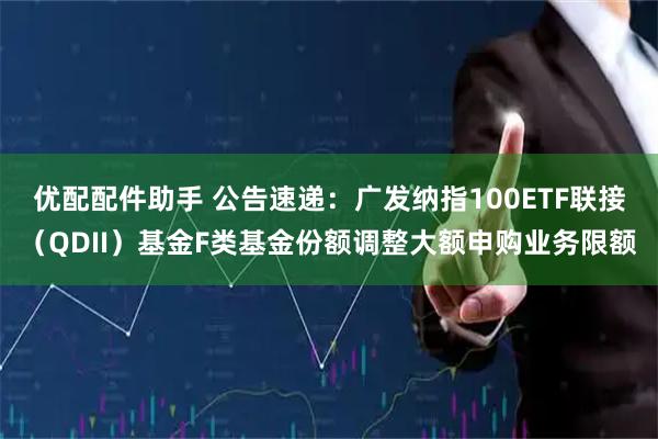 优配配件助手 公告速递：广发纳指100ETF联接（QDII）基金F类基金份额调整大额申购业务限额