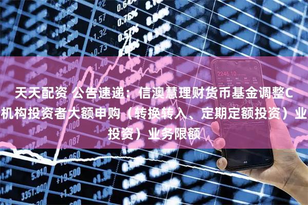 天天配资 公告速递：信澳慧理财货币基金调整C类份额机构投资者大额申购（转换转入、定期定额投资）业务限额