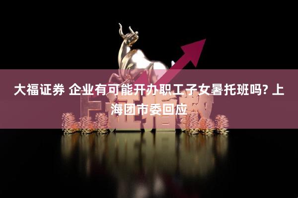 大福证券 企业有可能开办职工子女暑托班吗? 上海团市委回应