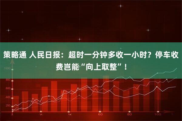 策略通 人民日报：超时一分钟多收一小时？停车收费岂能“向上取整”！